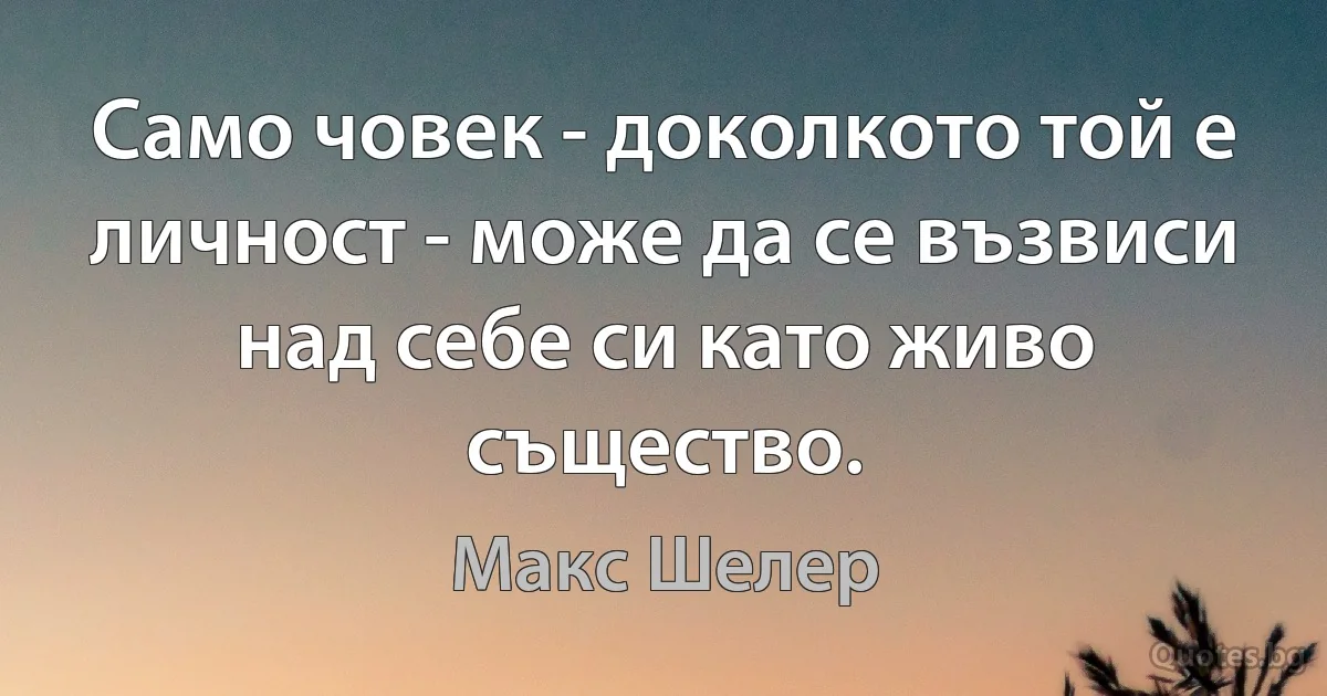 Само човек - доколкото той е личност - може да се възвиси над себе си като живо същество. (Макс Шелер)