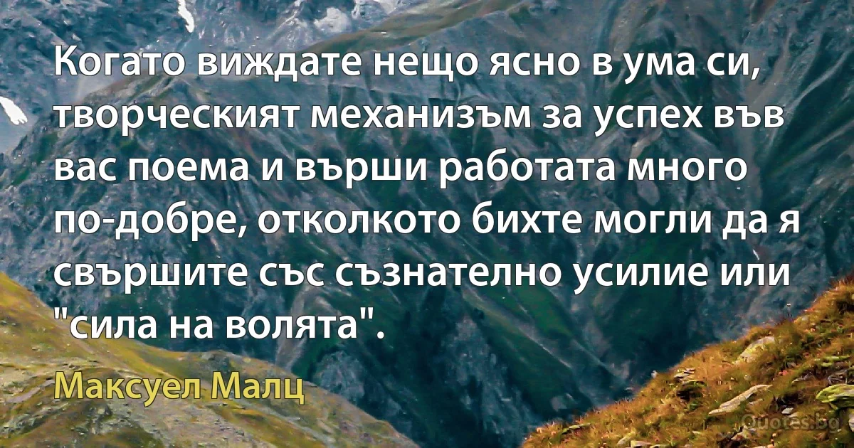 Когато виждате нещо ясно в ума си, творческият механизъм за успех във вас поема и върши работата много по-добре, отколкото бихте могли да я свършите със съзнателно усилие или "сила на волята". (Максуел Малц)