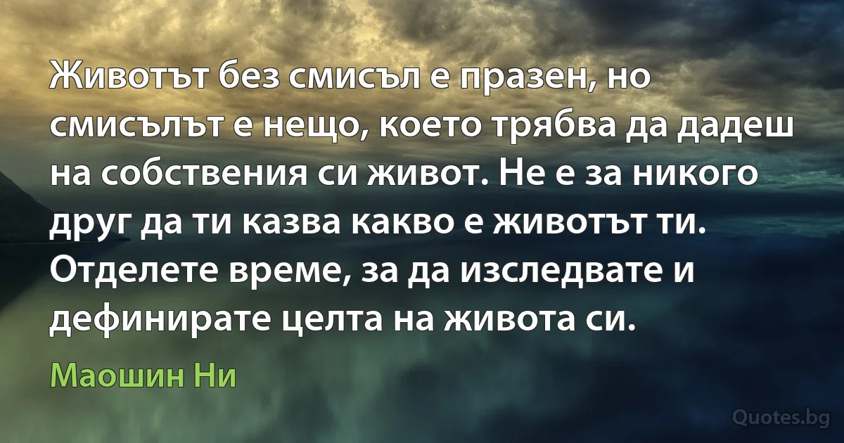 Животът без смисъл е празен, но смисълът е нещо, което трябва да дадеш на собствения си живот. Не е за никого друг да ти казва какво е животът ти. Отделете време, за да изследвате и дефинирате целта на живота си. (Маошин Ни)