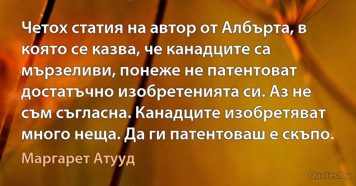 Четох статия на автор от Албърта, в която се казва, че канадците са мързеливи, понеже не патентоват достатъчно изобретенията си. Аз не съм съгласна. Канадците изобретяват много неща. Да ги патентоваш е скъпо. (Маргарет Атууд)