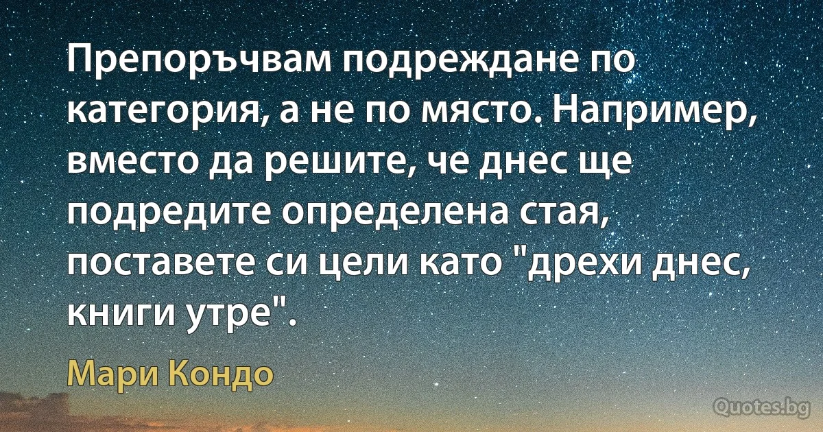 Препоръчвам подреждане по категория, а не по място. Например, вместо да решите, че днес ще подредите определена стая, поставете си цели като "дрехи днес, книги утре". (Мари Кондо)