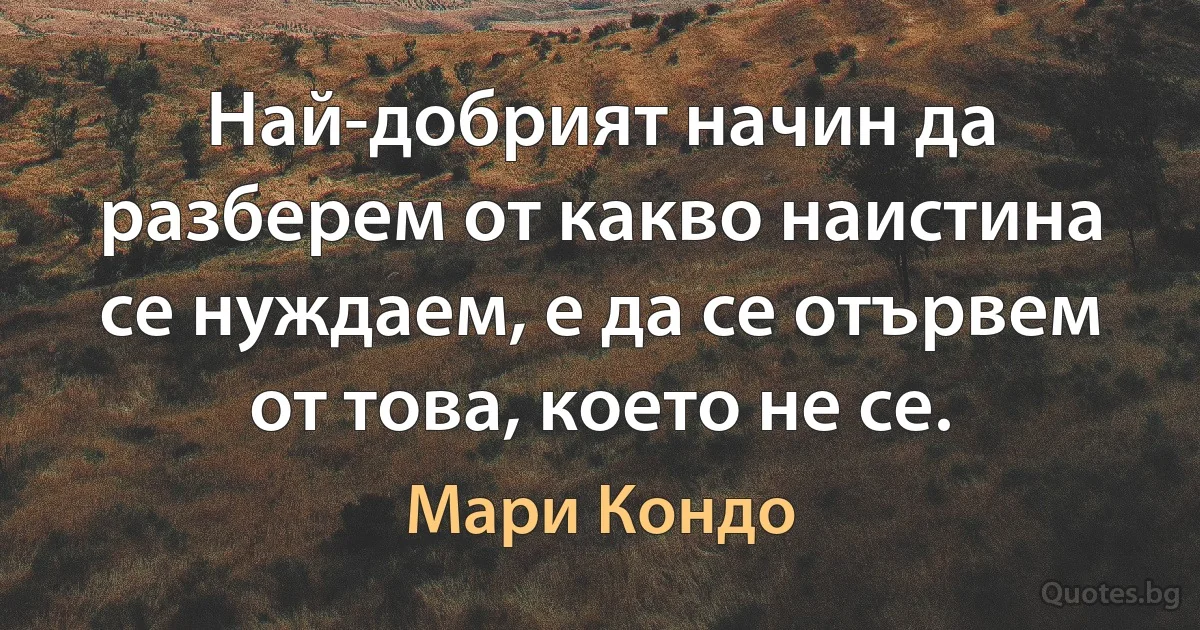 Най-добрият начин да разберем от какво наистина се нуждаем, е да се отървем от това, което не се. (Мари Кондо)