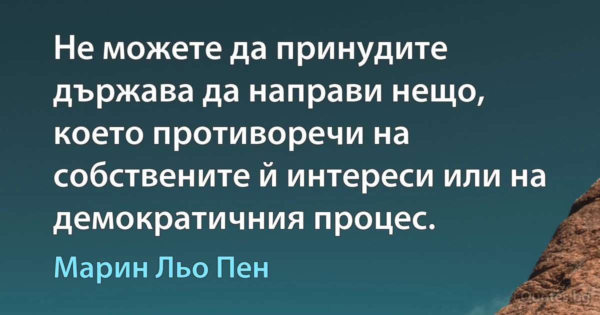 Не можете да принудите държава да направи нещо, което противоречи на собствените й интереси или на демократичния процес. (Марин Льо Пен)