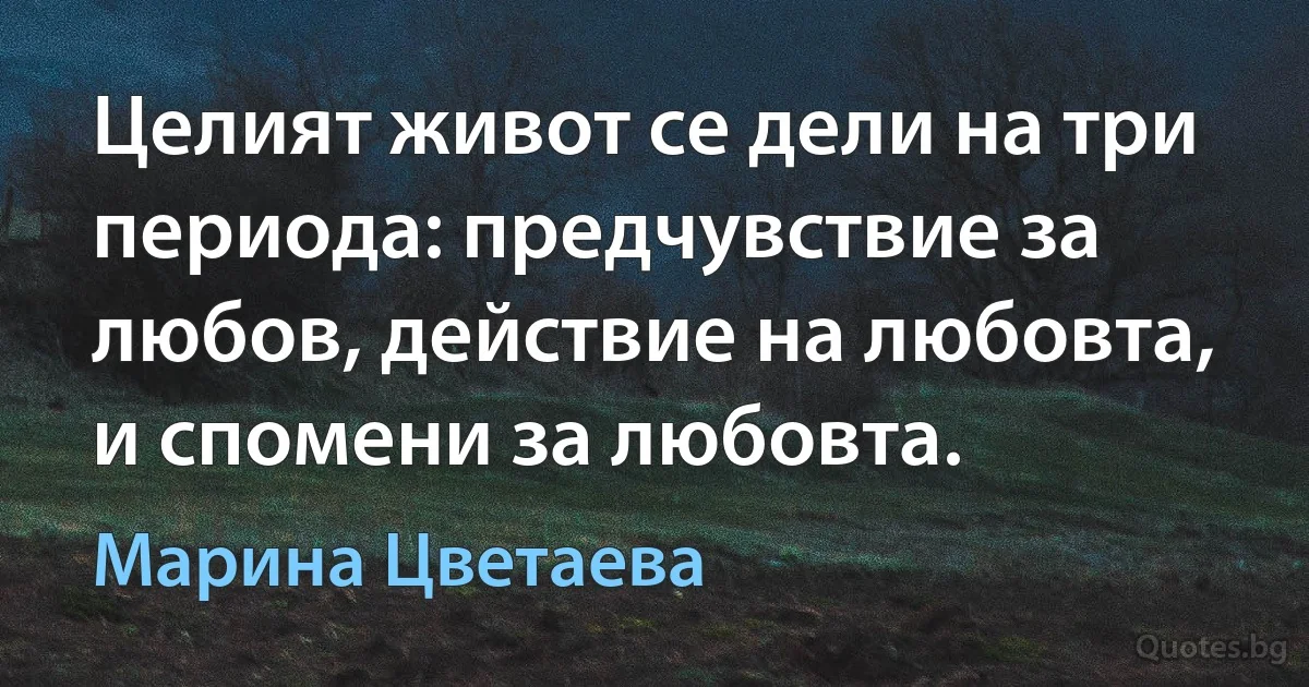 Целият живот се дели на три периода: предчувствие за любов, действие на любовта, и спомени за любовта. (Марина Цветаева)