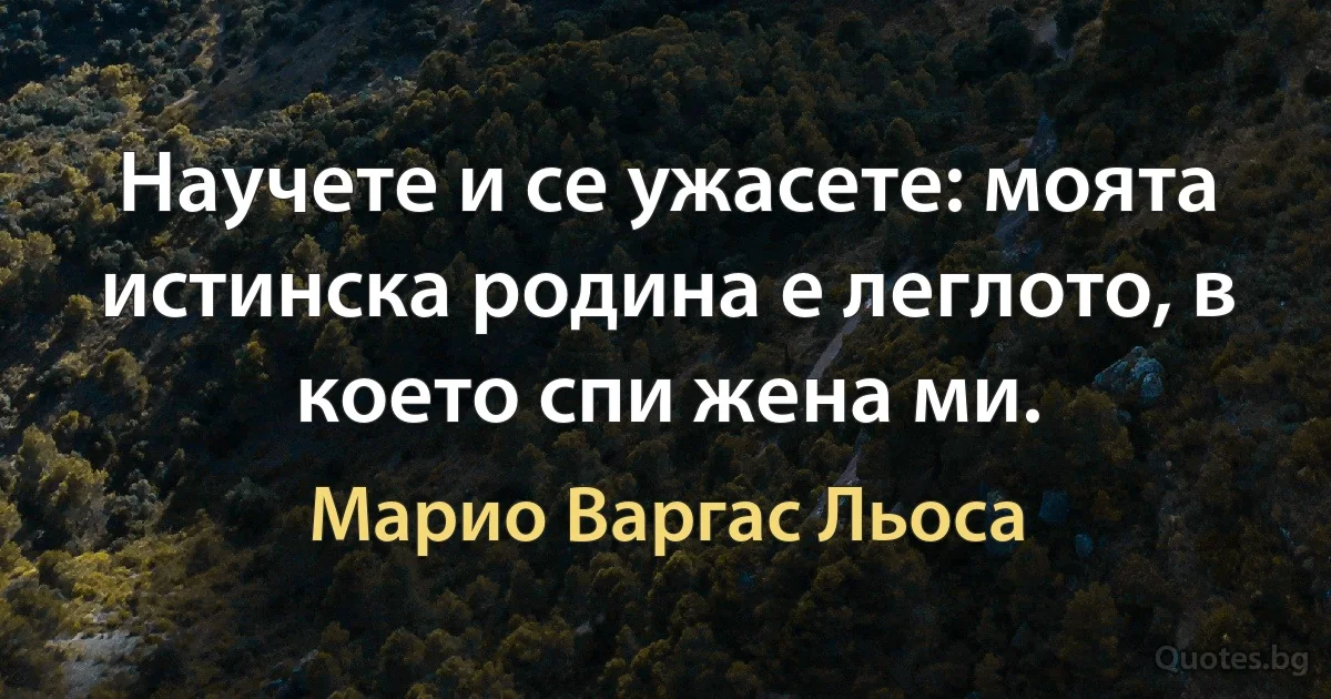 Научете и се ужасете: моята истинска родина е леглото, в което спи жена ми. (Марио Варгас Льоса)