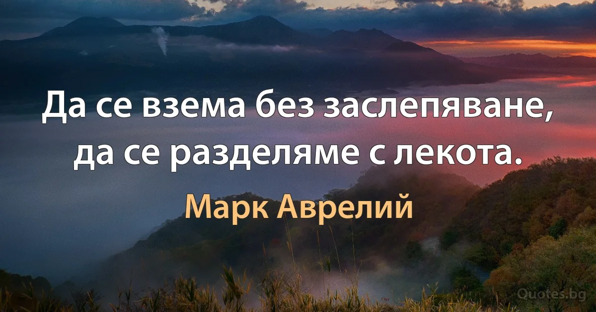 Да се взема без заслепяване, да се разделяме с лекота. (Марк Аврелий)