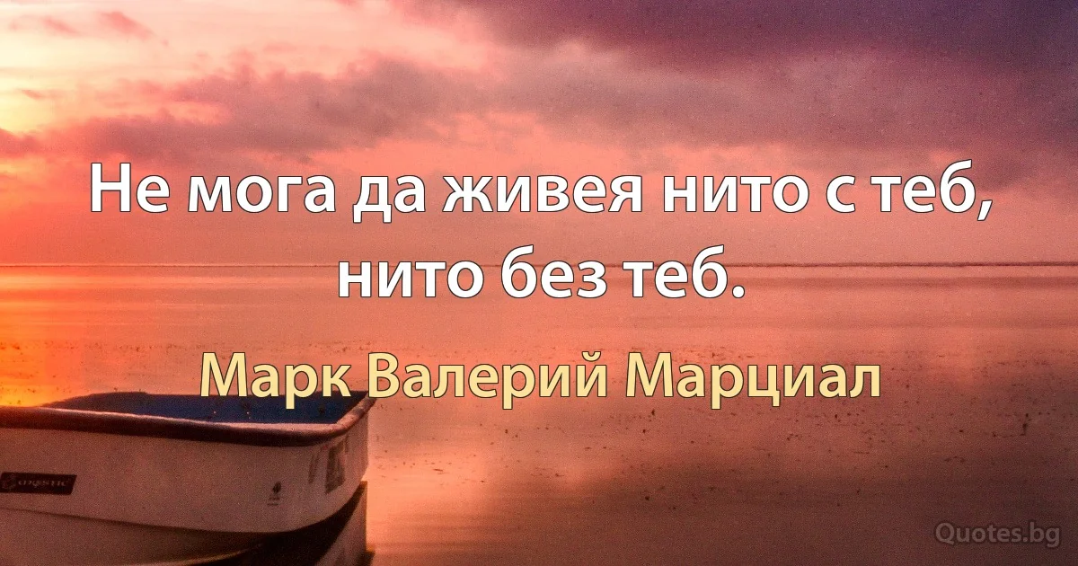 Не мога да живея нито с теб, нито без теб. (Марк Валерий Марциал)