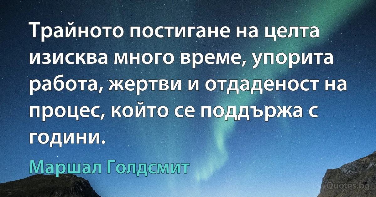 Трайното постигане на целта изисква много време, упорита работа, жертви и отдаденост на процес, който се поддържа с години. (Маршал Голдсмит)