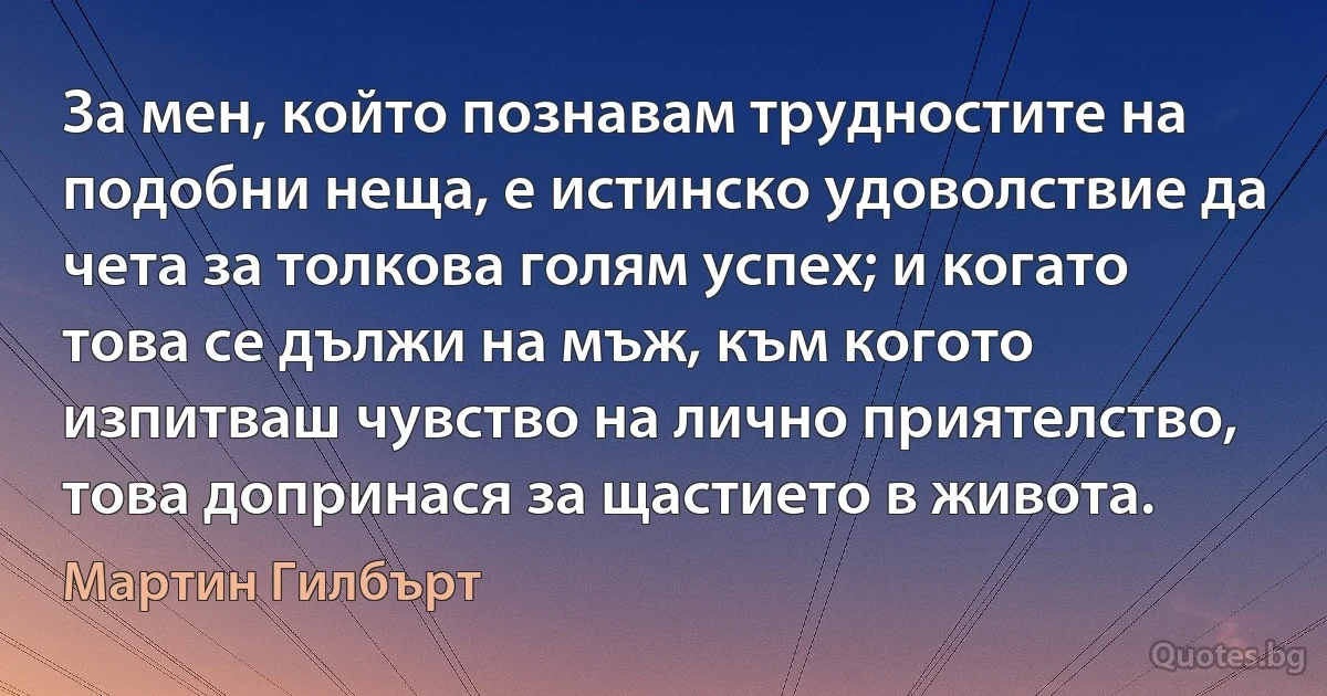 За мен, който познавам трудностите на подобни неща, е истинско удоволствие да чета за толкова голям успех; и когато това се дължи на мъж, към когото изпитваш чувство на лично приятелство, това допринася за щастието в живота. (Мартин Гилбърт)