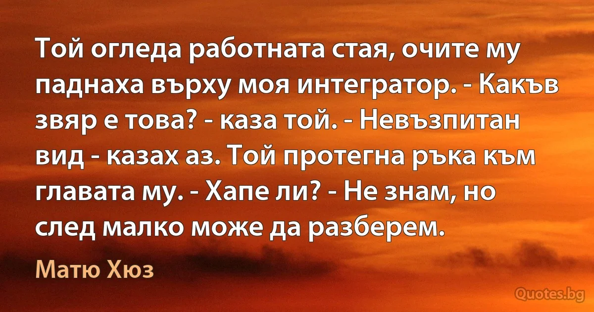 Той огледа работната стая, очите му паднаха върху моя интегратор. - Какъв звяр е това? - каза той. - Невъзпитан вид - казах аз. Той протегна ръка към главата му. - Хапе ли? - Не знам, но след малко може да разберем. (Матю Хюз)