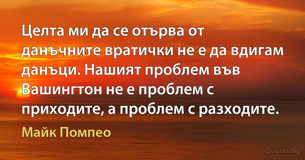 Целта ми да се отърва от данъчните вратички не е да вдигам данъци. Нашият проблем във Вашингтон не е проблем с приходите, а проблем с разходите. (Майк Помпео)