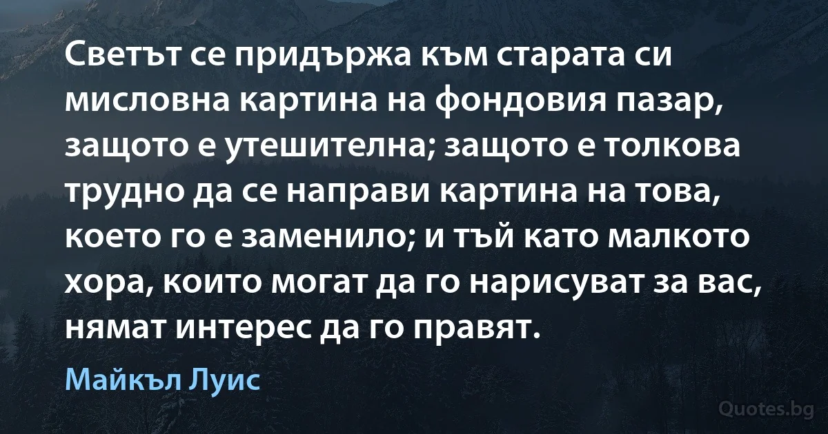 Светът се придържа към старата си мисловна картина на фондовия пазар, защото е утешителна; защото е толкова трудно да се направи картина на това, което го е заменило; и тъй като малкото хора, които могат да го нарисуват за вас, нямат интерес да го правят. (Майкъл Луис)