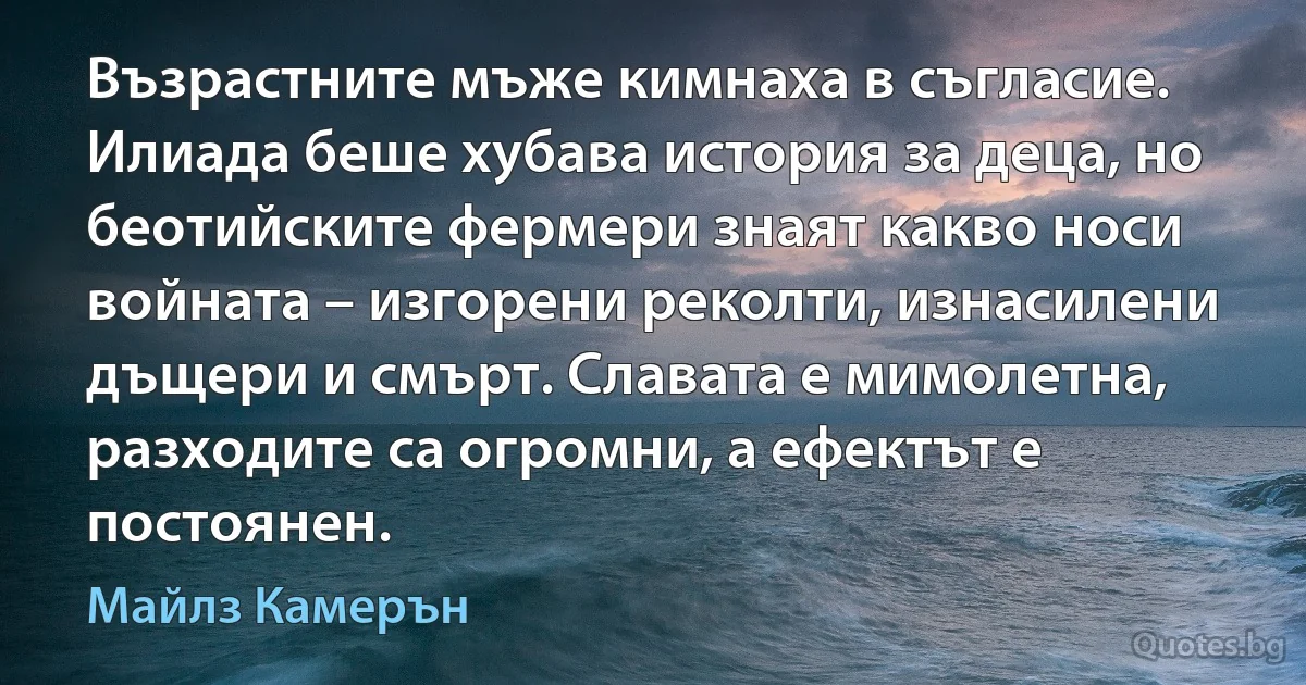 Възрастните мъже кимнаха в съгласие. Илиада беше хубава история за деца, но беотийските фермери знаят какво носи войната – изгорени реколти, изнасилени дъщери и смърт. Славата е мимолетна, разходите са огромни, а ефектът е постоянен. (Майлз Камерън)