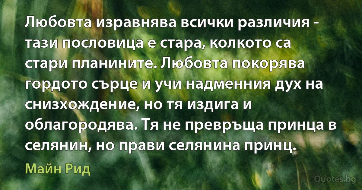 Любовта изравнява всички различия - тази пословица е стара, колкото са стари планините. Любовта покорява гордото сърце и учи надменния дух на снизхождение, но тя издига и облагородява. Тя не превръща принца в селянин, но прави селянина принц. (Майн Рид)