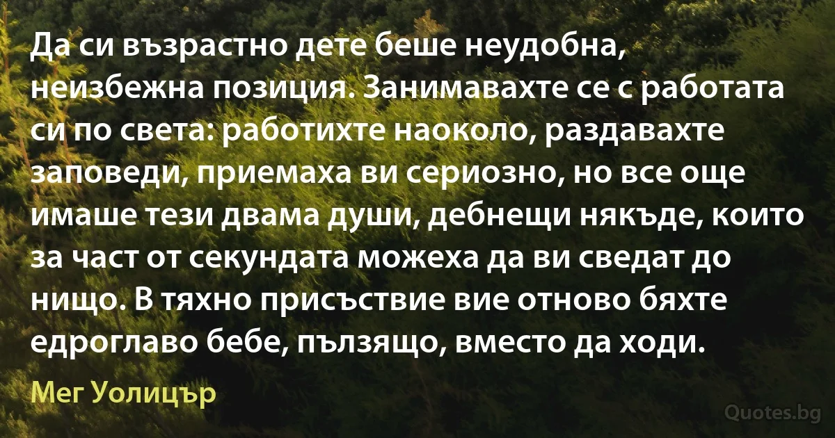 Да си възрастно дете беше неудобна, неизбежна позиция. Занимавахте се с работата си по света: работихте наоколо, раздавахте заповеди, приемаха ви сериозно, но все още имаше тези двама души, дебнещи някъде, които за част от секундата можеха да ви сведат до нищо. В тяхно присъствие вие отново бяхте едроглаво бебе, пълзящо, вместо да ходи. (Мег Уолицър)