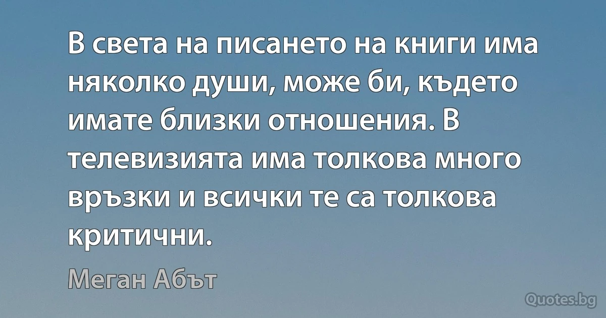 В света на писането на книги има няколко души, може би, където имате близки отношения. В телевизията има толкова много връзки и всички те са толкова критични. (Меган Абът)