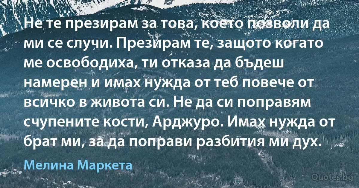 Не те презирам за това, което позволи да ми се случи. Презирам те, защото когато ме освободиха, ти отказа да бъдеш намерен и имах нужда от теб повече от всичко в живота си. Не да си поправям счупените кости, Арджуро. Имах нужда от брат ми, за да поправи разбития ми дух. (Мелина Маркета)