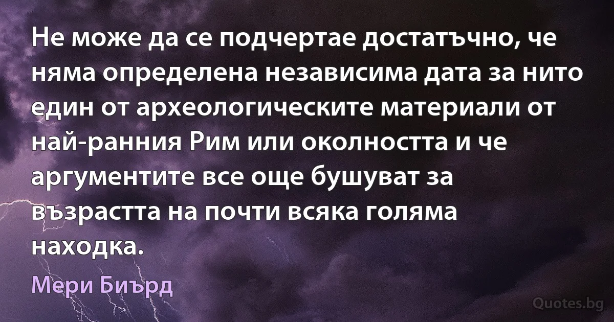 Не може да се подчертае достатъчно, че няма определена независима дата за нито един от археологическите материали от най-ранния Рим или околността и че аргументите все още бушуват за възрастта на почти всяка голяма находка. (Мери Биърд)