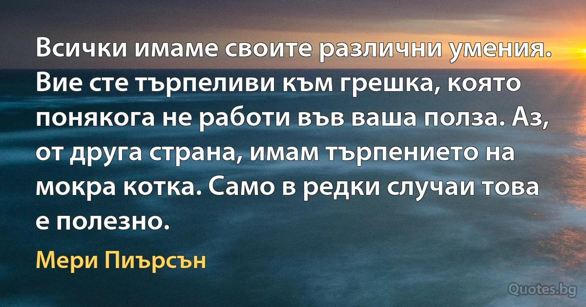 Всички имаме своите различни умения. Вие сте търпеливи към грешка, която понякога не работи във ваша полза. Аз, от друга страна, имам търпението на мокра котка. Само в редки случаи това е полезно. (Мери Пиърсън)