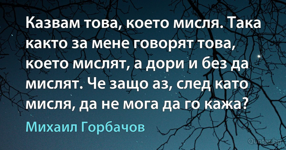 Казвам това, което мисля. Така както за мене говорят това, което мислят, а дори и без да мислят. Че защо аз, след като мисля, да не мога да го кажа? (Михаил Горбачов)