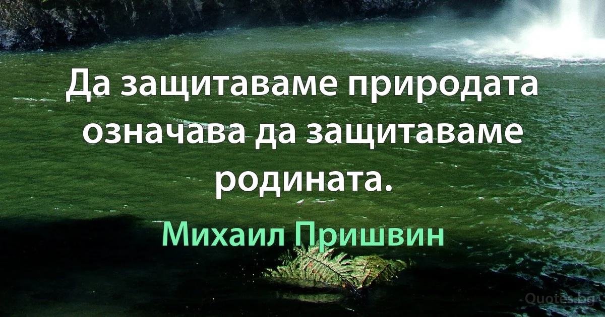 Да защитаваме природата означава да защитаваме родината. (Михаил Пришвин)