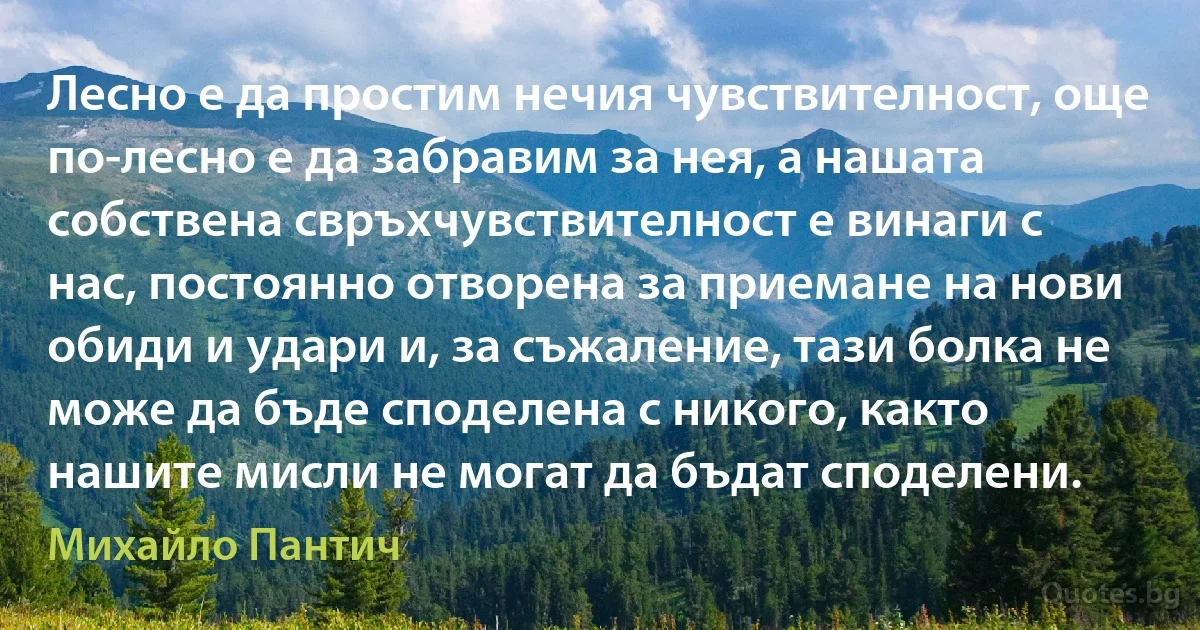 Лесно е да простим нечия чувствителност, още по-лесно е да забравим за нея, а нашата собствена свръхчувствителност е винаги с нас, постоянно отворена за приемане на нови обиди и удари и, за съжаление, тази болка не може да бъде споделена с никого, както нашите мисли не могат да бъдат споделени. (Михайло Пантич)