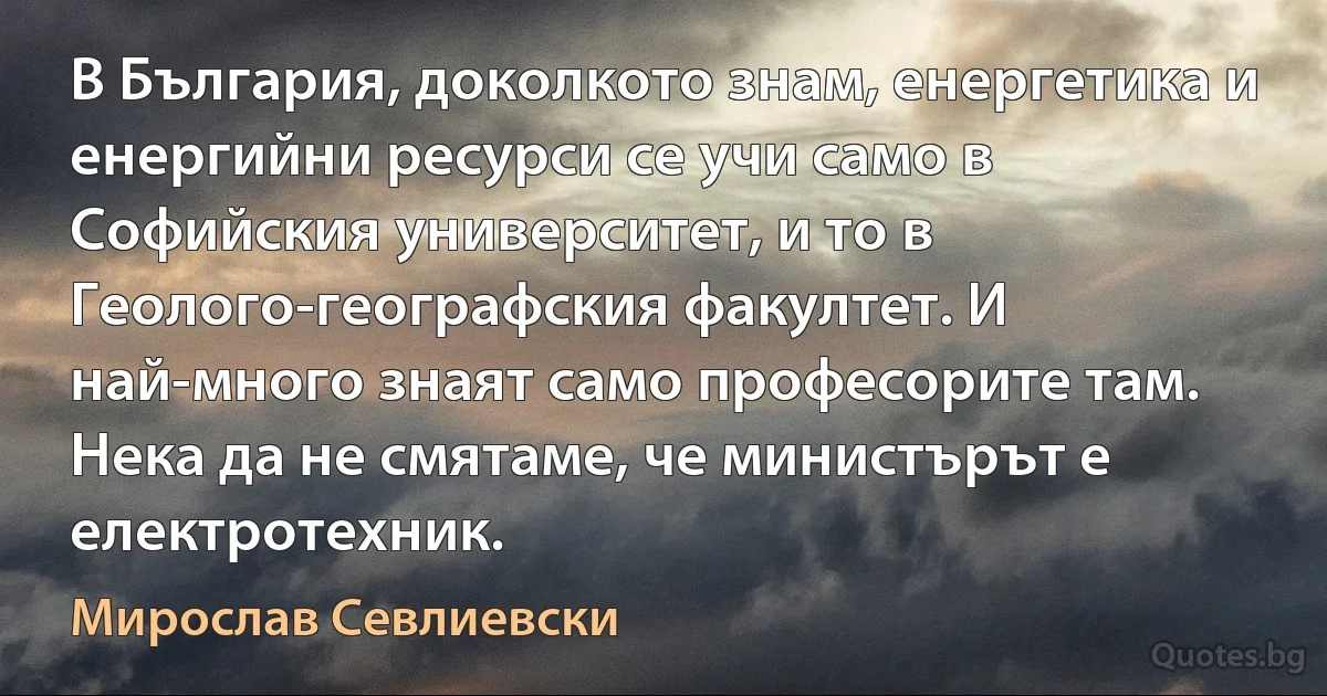 В България, доколкото знам, енергетика и енергийни ресурси се учи само в Софийския университет, и то в Геолого-географския факултет. И най-много знаят само професорите там. Нека да не смятаме, че министърът е електротехник. (Мирослав Севлиевски)