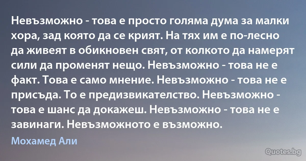 Невъзможно - това е просто голяма дума за малки хора, зад която да се крият. На тях им е по-лесно да живеят в обикновен свят, от колкото да намерят сили да променят нещо. Невъзможно - това не е факт. Това е само мнение. Невъзможно - това не е присъда. То е предизвикателство. Невъзможно - това е шанс да докажеш. Невъзможно - това не е завинаги. Невъзможното е възможно. (Мохамед Али)