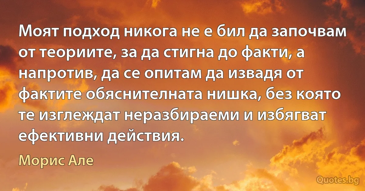 Моят подход никога не е бил да започвам от теориите, за да стигна до факти, а напротив, да се опитам да извадя от фактите обяснителната нишка, без която те изглеждат неразбираеми и избягват ефективни действия. (Морис Але)