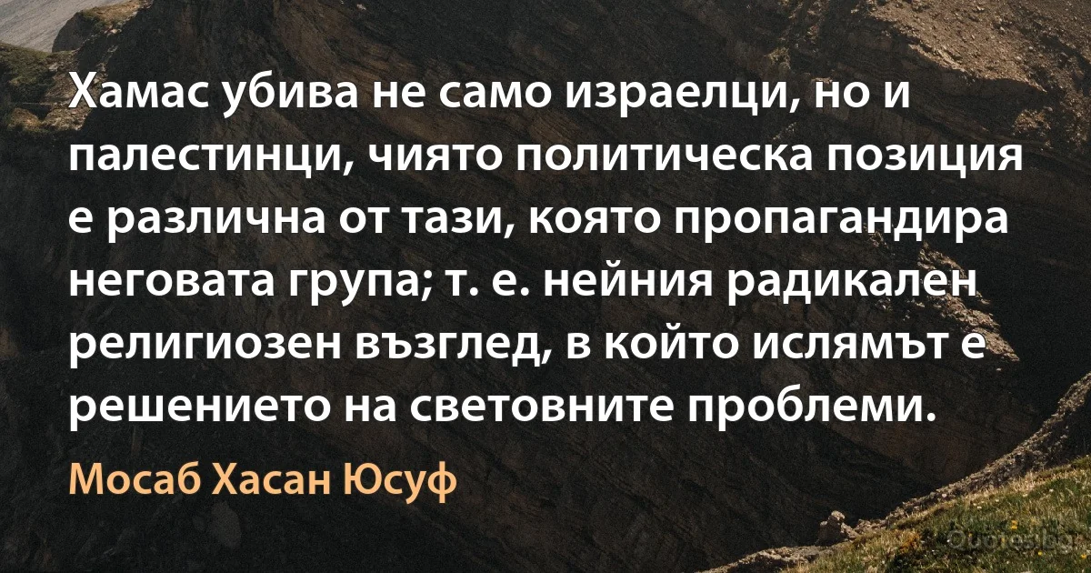 Хамас убива не само израелци, но и палестинци, чиято политическа позиция е различна от тази, която пропагандира неговата група; т. е. нейния радикален религиозен възглед, в който ислямът е решението на световните проблеми. (Мосаб Хасан Юсуф)