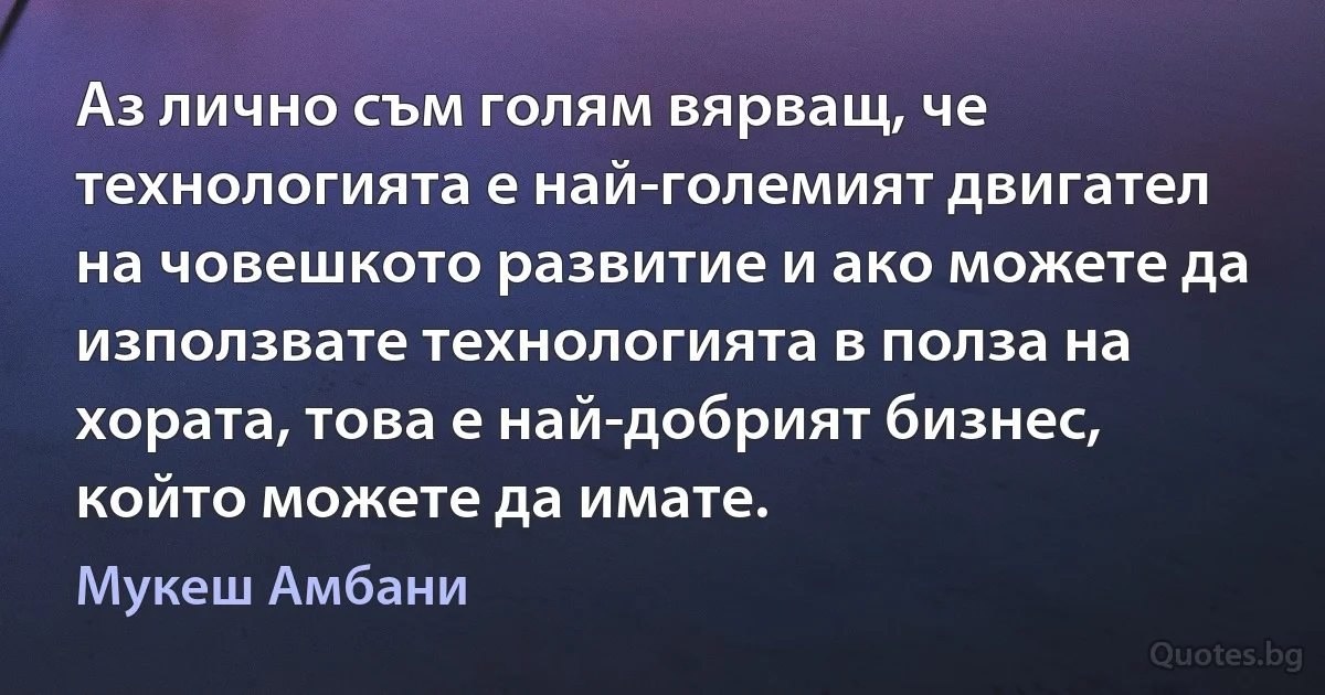 Аз лично съм голям вярващ, че технологията е най-големият двигател на човешкото развитие и ако можете да използвате технологията в полза на хората, това е най-добрият бизнес, който можете да имате. (Мукеш Амбани)