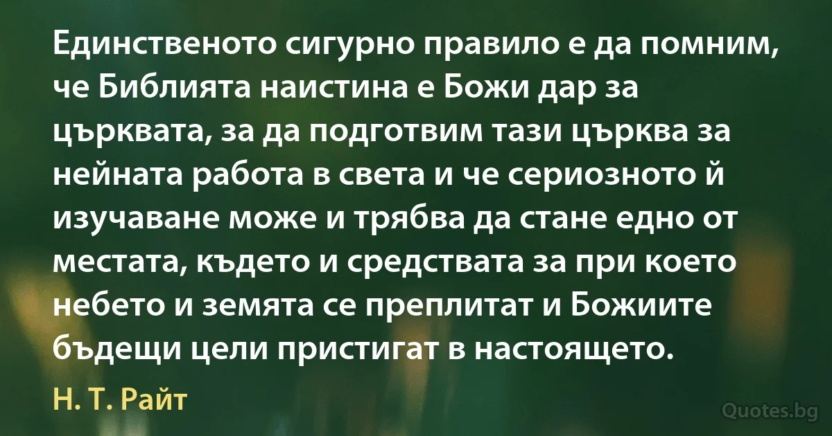 Единственото сигурно правило е да помним, че Библията наистина е Божи дар за църквата, за да подготвим тази църква за нейната работа в света и че сериозното й изучаване може и трябва да стане едно от местата, където и средствата за при което небето и земята се преплитат и Божиите бъдещи цели пристигат в настоящето. (Н. Т. Райт)