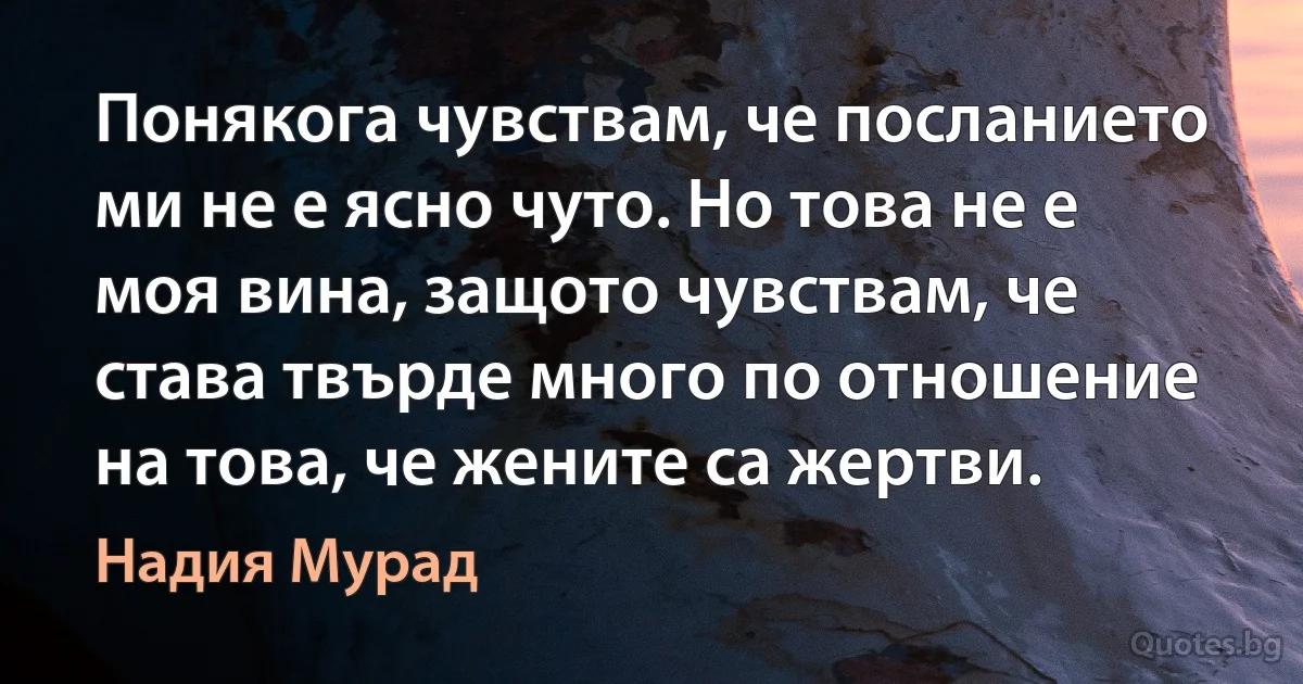 Понякога чувствам, че посланието ми не е ясно чуто. Но това не е моя вина, защото чувствам, че става твърде много по отношение на това, че жените са жертви. (Надия Мурад)