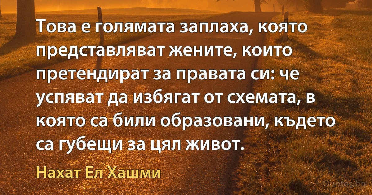 Това е голямата заплаха, която представляват жените, които претендират за правата си: че успяват да избягат от схемата, в която са били образовани, където са губещи за цял живот. (Нахат Ел Хашми)