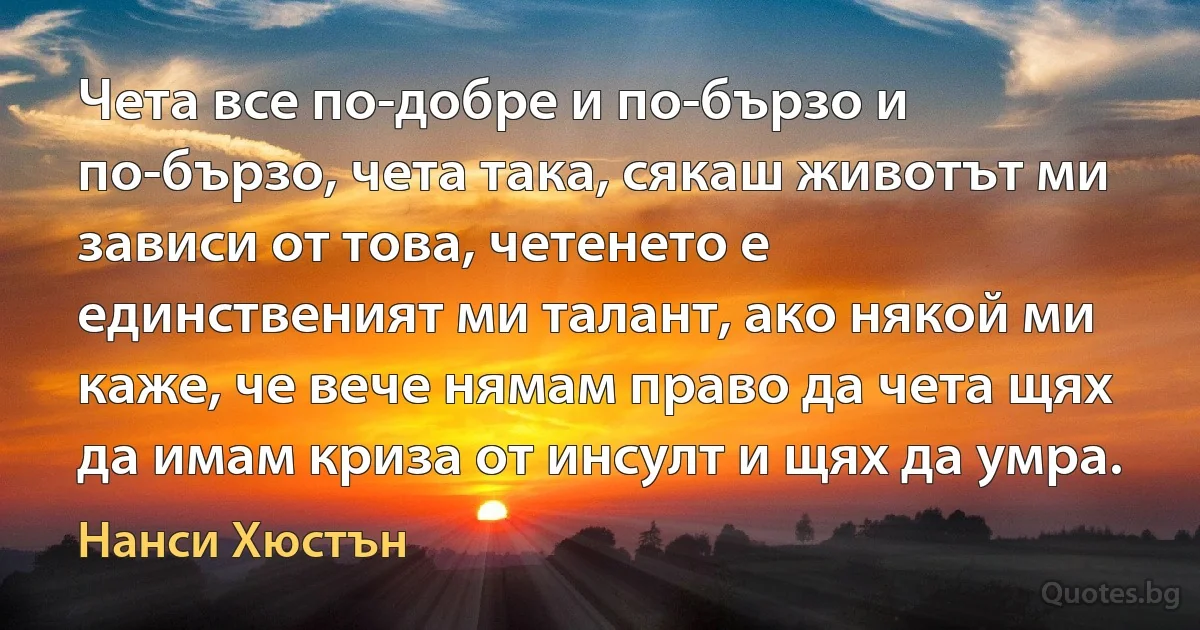 Чета все по-добре и по-бързо и по-бързо, чета така, сякаш животът ми зависи от това, четенето е единственият ми талант, ако някой ми каже, че вече нямам право да чета щях да имам криза от инсулт и щях да умра. (Нанси Хюстън)