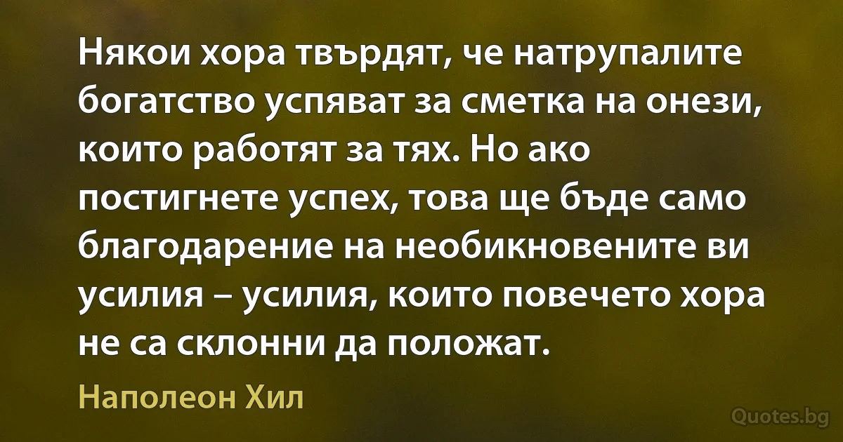 Някои хора твърдят, че натрупалите богатство успяват за сметка на онези, които работят за тях. Но ако постигнете успех, това ще бъде само благодарение на необикновените ви усилия – усилия, които повечето хора не са склонни да положат. (Наполеон Хил)