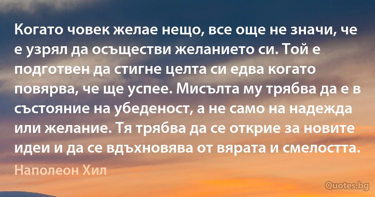 Когато човек желае нещо, все още не значи, че е узрял да осъществи желанието си. Той е подготвен да стигне целта си едва когато повярва, че ще успее. Мисълта му трябва да е в състояние на убеденост, а не само на надежда или желание. Тя трябва да се открие за новите идеи и да се вдъхновява от вярата и смелостта. (Наполеон Хил)