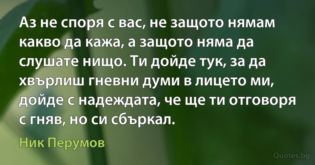 Аз не споря с вас, не защото нямам какво да кажа, а защото няма да слушате нищо. Ти дойде тук, за да хвърлиш гневни думи в лицето ми, дойде с надеждата, че ще ти отговоря с гняв, но си сбъркал. (Ник Перумов)