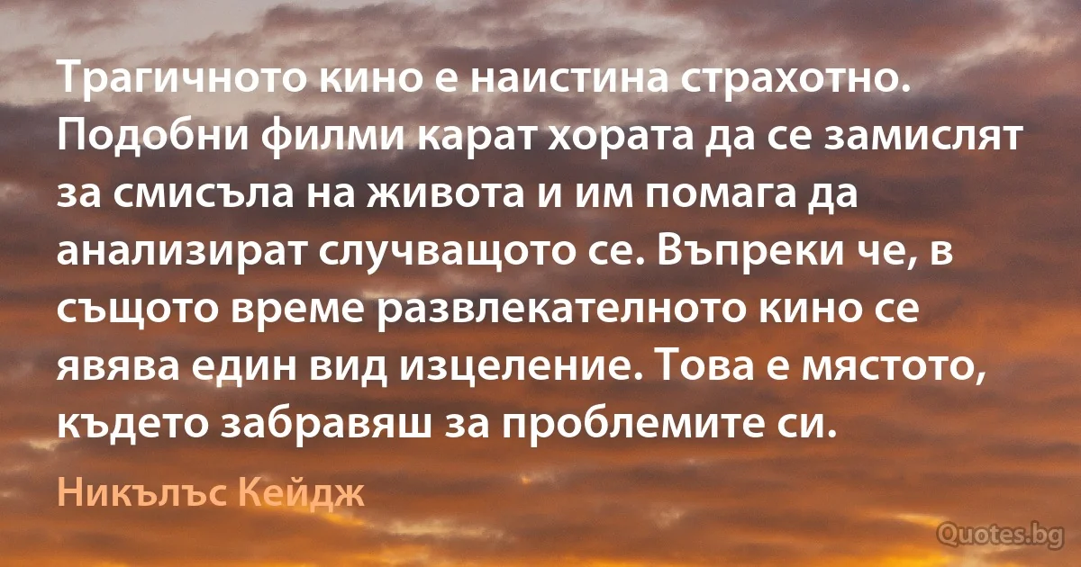 Трагичното кино е наистина страхотно. Подобни филми карат хората да се замислят за смисъла на живота и им помага да анализират случващото се. Въпреки че, в същото време развлекателното кино се явява един вид изцеление. Това е мястото, където забравяш за проблемите си. (Никълъс Кейдж)