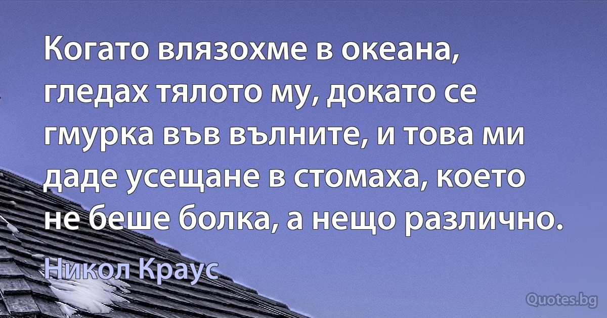 Когато влязохме в океана, гледах тялото му, докато се гмурка във вълните, и това ми даде усещане в стомаха, което не беше болка, а нещо различно. (Никол Краус)