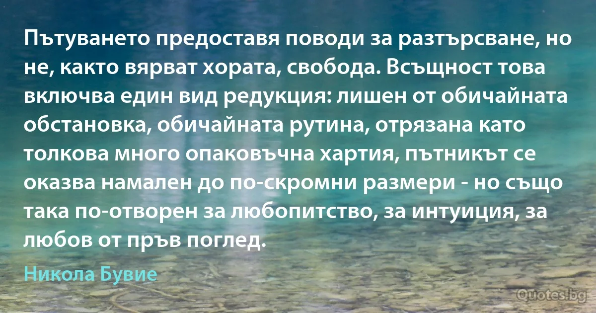 Пътуването предоставя поводи за разтърсване, но не, както вярват хората, свобода. Всъщност това включва един вид редукция: лишен от обичайната обстановка, обичайната рутина, отрязана като толкова много опаковъчна хартия, пътникът се оказва намален до по-скромни размери - но също така по-отворен за любопитство, за интуиция, за любов от пръв поглед. (Никола Бувие)