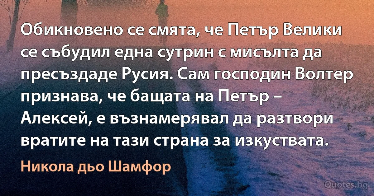 Обикновено се смята, че Петър Велики се събудил една сутрин с мисълта да пресъздаде Русия. Сам господин Волтер признава, че бащата на Петър – Алексей, е възнамерявал да разтвори вратите на тази страна за изкуствата. (Никола дьо Шамфор)