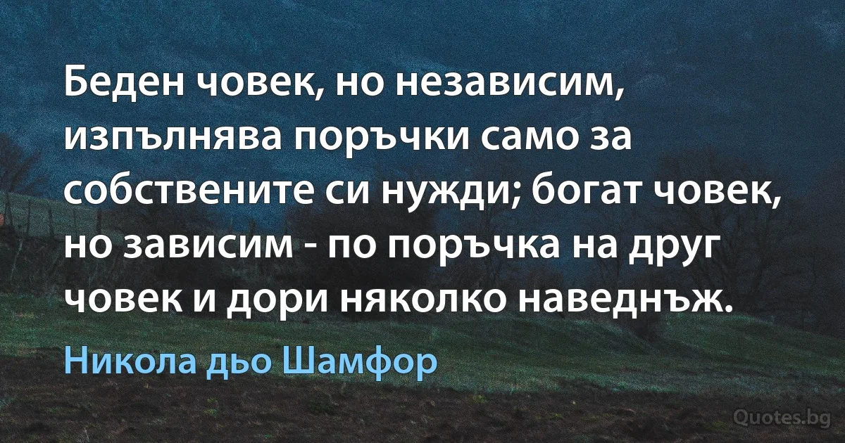 Беден човек, но независим, изпълнява поръчки само за собствените си нужди; богат човек, но зависим - по поръчка на друг човек и дори няколко наведнъж. (Никола дьо Шамфор)