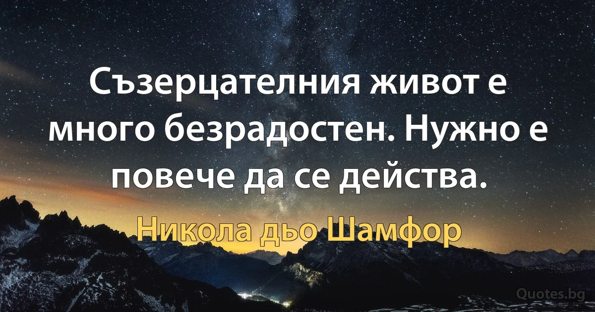 Съзерцателния живот е много безрадостен. Нужно е повече да се действа. (Никола дьо Шамфор)