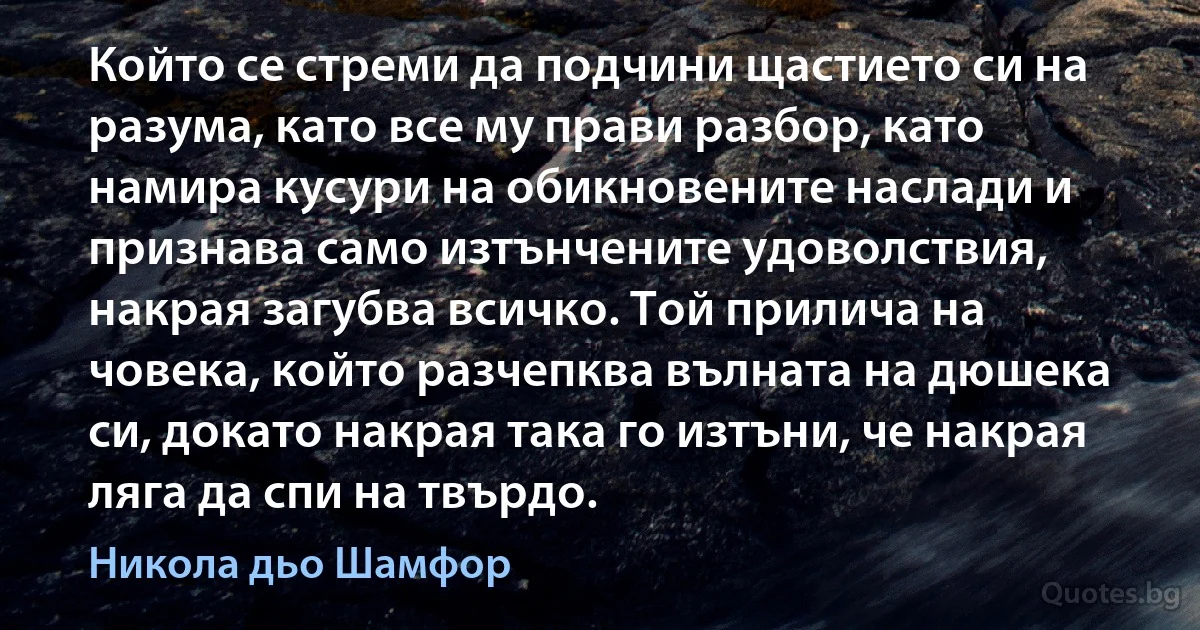 Който се стреми да подчини щастието си на разума, като все му прави разбор, като намира кусури на обикновените наслади и признава само изтънчените удоволствия, накрая загубва всичко. Той прилича на човека, който разчепква вълната на дюшека си, докато накрая така го изтъни, че накрая ляга да спи на твърдо. (Никола дьо Шамфор)