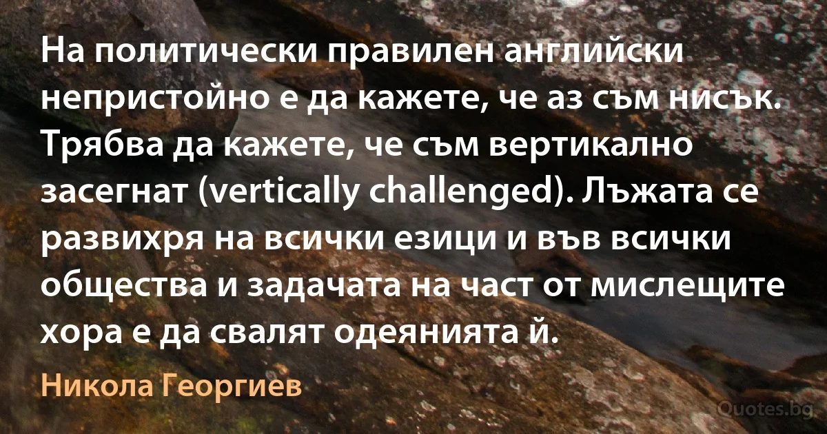 На политически правилен английски непристойно е да кажете, че аз съм нисък. Трябва да кажете, че съм вертикално засегнат (vertically challenged). Лъжата се развихря на всички езици и във всички общества и задачата на част от мислещите хора е да свалят одеянията й. (Никола Георгиев)