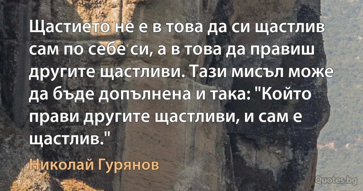 Щастието не е в това да си щастлив сам по себе си, а в това да правиш другите щастливи. Тази мисъл може да бъде допълнена и така: "Който прави другите щастливи, и сам е щастлив." (Николай Гурянов)