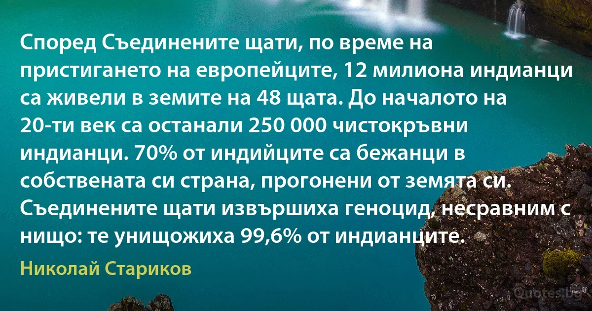 Според Съединените щати, по време на пристигането на европейците, 12 милиона индианци са живели в земите на 48 щата. До началото на 20-ти век са останали 250 000 чистокръвни индианци. 70% от индийците са бежанци в собствената си страна, прогонени от земята си. Съединените щати извършиха геноцид, несравним с нищо: те унищожиха 99,6% от индианците. (Николай Стариков)