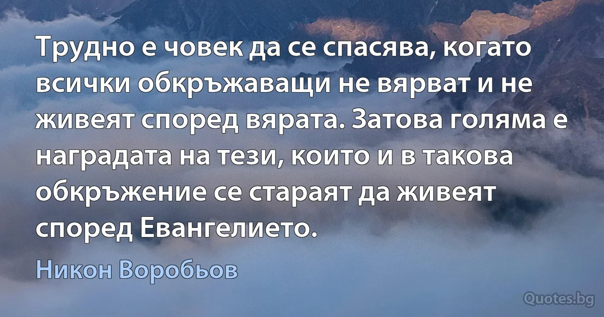 Трудно е човек да се спасява, когато всички обкръжаващи не вярват и не живеят според вярата. Затова голяма е наградата на тези, които и в такова обкръжение се стараят да живеят според Евангелието. (Никон Воробьов)