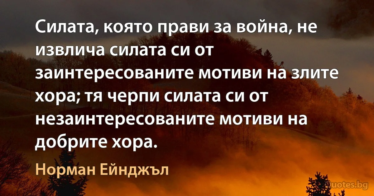 Силата, която прави за война, не извлича силата си от заинтересованите мотиви на злите хора; тя черпи силата си от незаинтересованите мотиви на добрите хора. (Норман Ейнджъл)